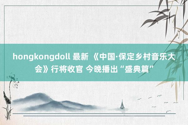 hongkongdoll 最新 《中国·保定乡村音乐大会》行将收官 今晚播出“盛典篇”