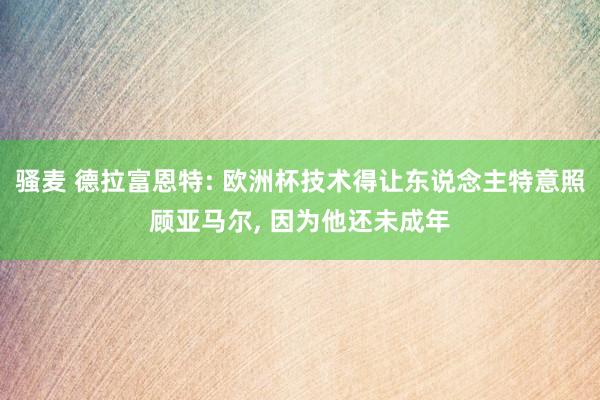 骚麦 德拉富恩特: 欧洲杯技术得让东说念主特意照顾亚马尔, 因为他还未成年