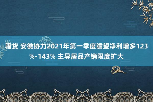 骚货 安徽协力2021年第一季度瞻望净利增多123%-143% 主导居品产销限度扩大