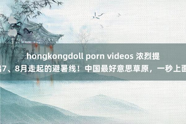 hongkongdoll porn videos 浓烈提出7、8月走起的避暑线！中国最好意思草原，一秒上面！