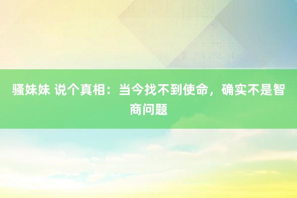 骚妹妹 说个真相：当今找不到使命，确实不是智商问题