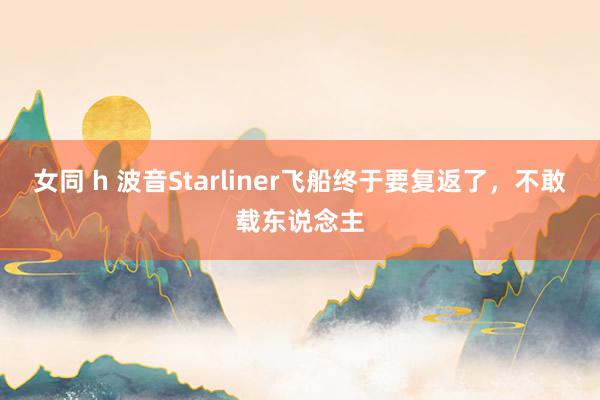 女同 h 波音Starliner飞船终于要复返了，不敢载东说念主