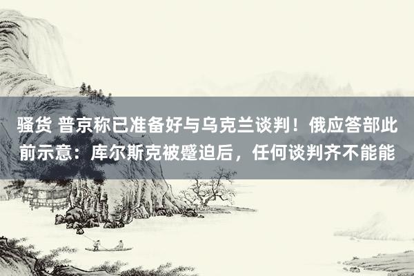 骚货 普京称已准备好与乌克兰谈判！俄应答部此前示意：库尔斯克被蹙迫后，任何谈判齐不能能