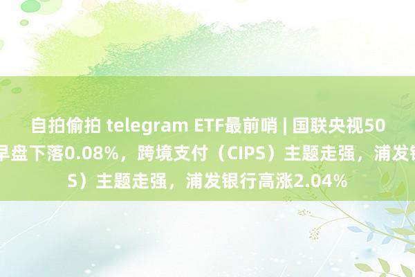 自拍偷拍 telegram ETF最前哨 | 国联央视50ETF(159965)早盘下落0.08%，跨境支付（CIPS）主题走强，浦发银行高涨2.04%