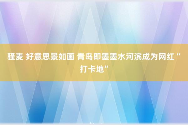 骚麦 好意思景如画 青岛即墨墨水河滨成为网红“打卡地”