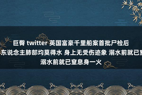 巨臀 twitter 英国富豪千里船案首批尸检后果出炉：4东说念主肺部均莫得水 身上无受伤迹象 溺水前就已窒息身一火