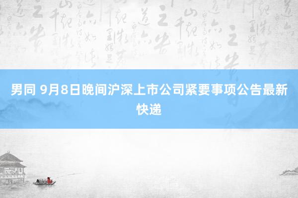 男同 9月8日晚间沪深上市公司紧要事项公告最新快递