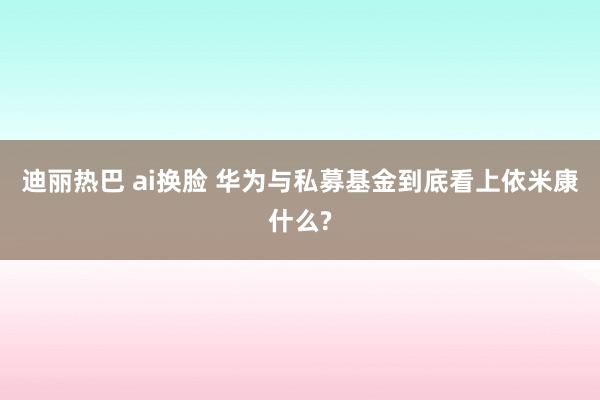 迪丽热巴 ai换脸 华为与私募基金到底看上依米康什么?