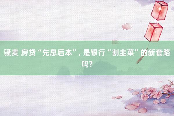 骚麦 房贷“先息后本”, 是银行“割韭菜”的新套路吗?