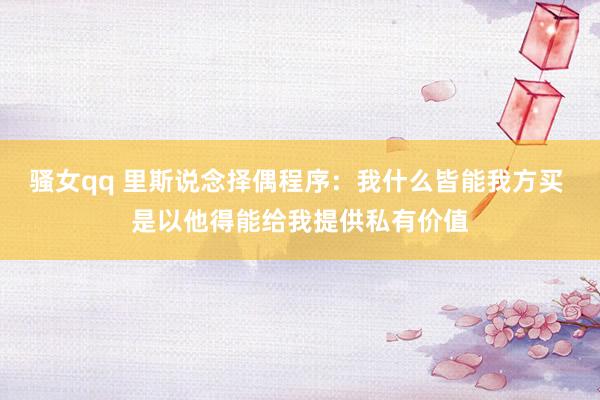 骚女qq 里斯说念择偶程序：我什么皆能我方买 是以他得能给我提供私有价值