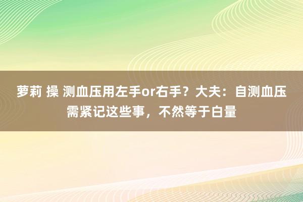 萝莉 操 测血压用左手or右手？大夫：自测血压需紧记这些事，不然等于白量