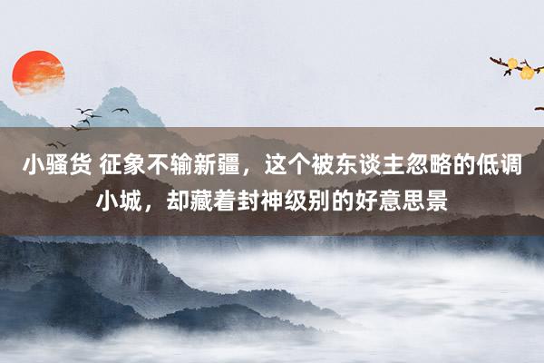 小骚货 征象不输新疆，这个被东谈主忽略的低调小城，却藏着封神级别的好意思景