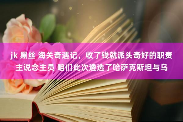 jk 黑丝 海关奇遇记，收了钱就派头奇好的职责主说念主员 咱们此次遴选了哈萨克斯坦与乌