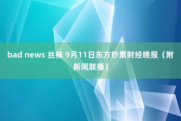 bad news 丝袜 9月11日东方钞票财经晚报（附新闻联播）