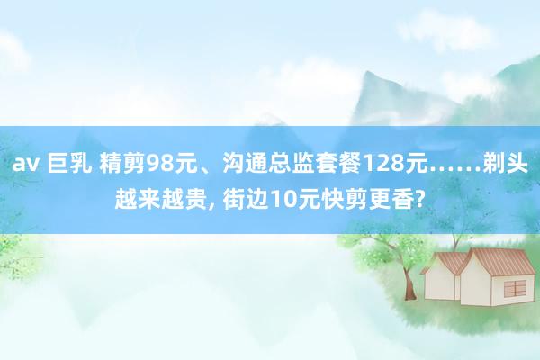 av 巨乳 精剪98元、沟通总监套餐128元……剃头越来越贵， 街边10元快剪更香?