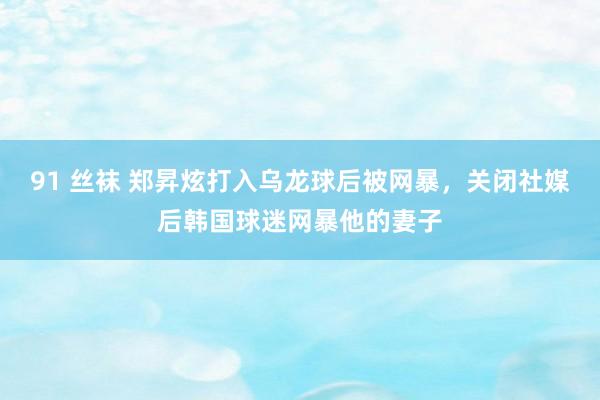 91 丝袜 郑昇炫打入乌龙球后被网暴，关闭社媒后韩国球迷网暴他的妻子