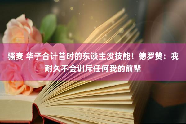 骚麦 华子合计昔时的东谈主没技能！德罗赞：我耐久不会训斥任何我的前辈