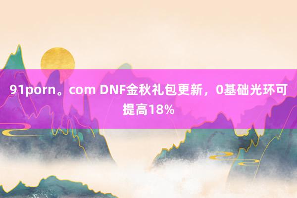 91porn。com DNF金秋礼包更新，0基础光环可提高18%