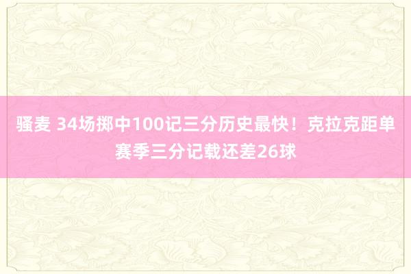 骚麦 34场掷中100记三分历史最快！克拉克距单赛季三分记载还差26球