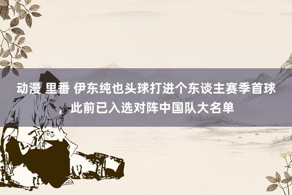 动漫 里番 伊东纯也头球打进个东谈主赛季首球，此前已入选对阵中国队大名单