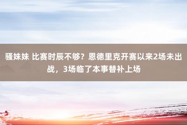 骚妹妹 比赛时辰不够？恩德里克开赛以来2场未出战，3场临了本事替补上场