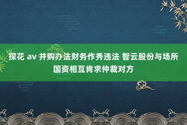 探花 av 并购办法财务作秀违法 智云股份与场所国资相互肯求仲裁对方