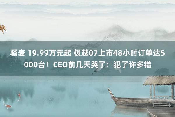 骚麦 19.99万元起 极越07上市48小时订单达5000台！CEO前几天哭了：犯了许多错