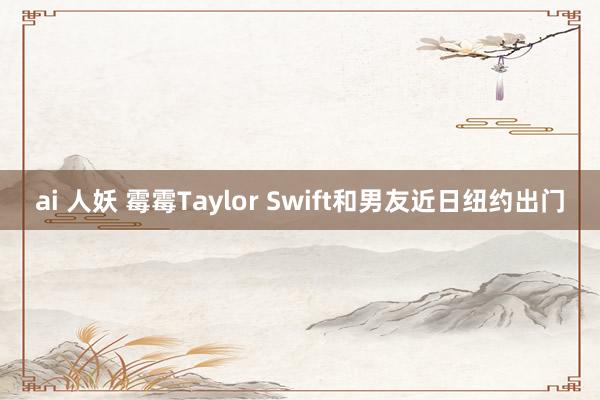 ai 人妖 霉霉Taylor Swift和男友近日纽约出门