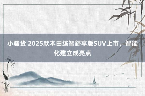 小骚货 2025款本田缤智舒享版SUV上市，智能化建立成亮点