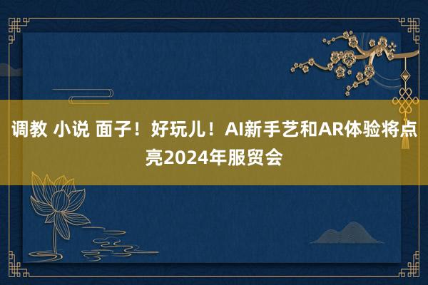 调教 小说 面子！好玩儿！AI新手艺和AR体验将点亮2024年服贸会