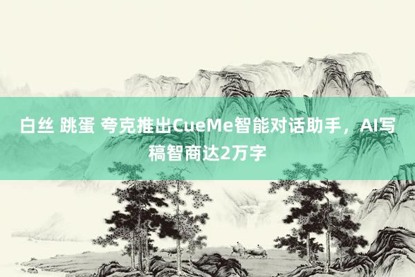 白丝 跳蛋 夸克推出CueMe智能对话助手，AI写稿智商达2万字