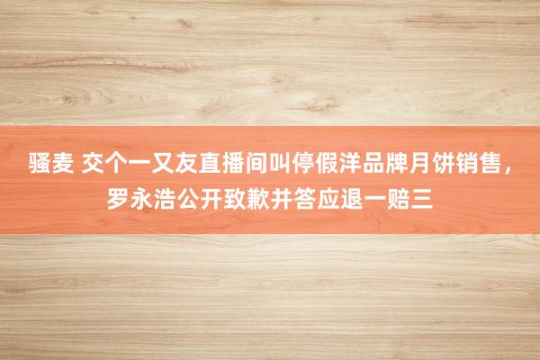 骚麦 交个一又友直播间叫停假洋品牌月饼销售，罗永浩公开致歉并答应退一赔三