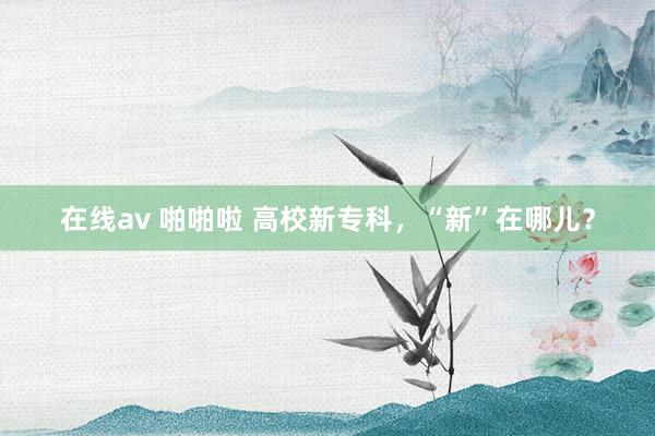 在线av 啪啪啦 高校新专科，“新”在哪儿？