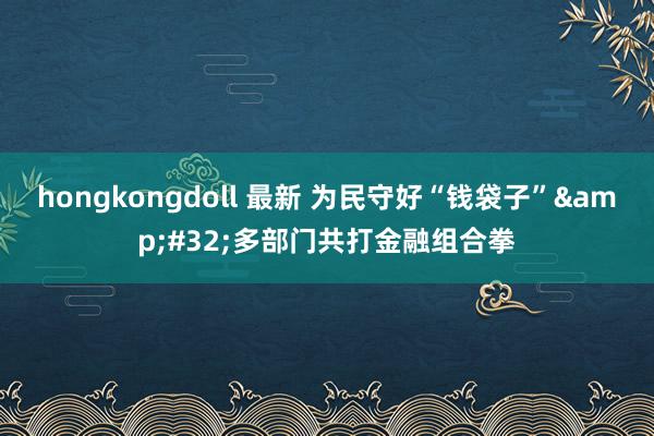 hongkongdoll 最新 为民守好“钱袋子”&#32;多部门共打金融组合拳