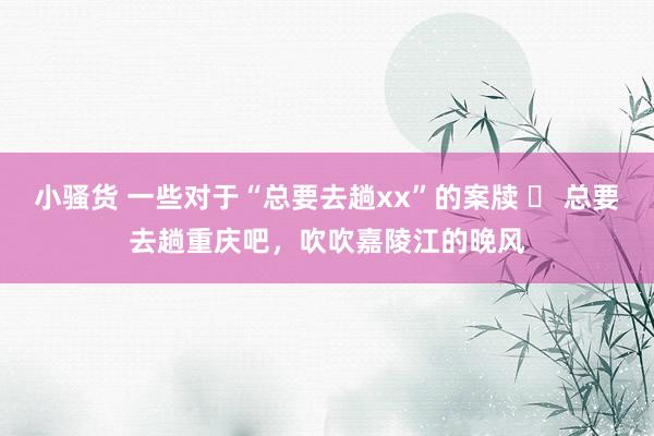 小骚货 一些对于“总要去趟xx”的案牍 ❶ 总要去趟重庆吧，吹吹嘉陵江的晚风