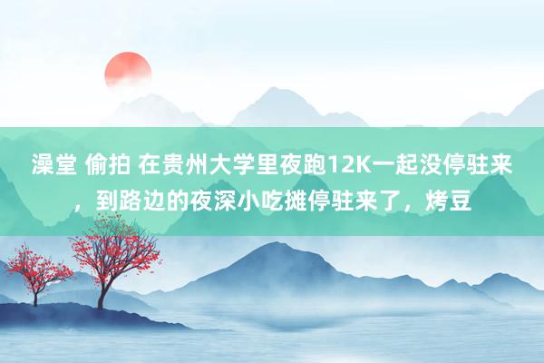 澡堂 偷拍 在贵州大学里夜跑12K一起没停驻来，到路边的夜深小吃摊停驻来了，烤豆