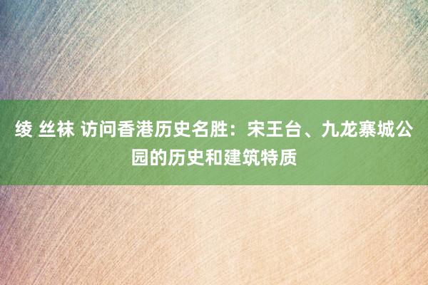 绫 丝袜 访问香港历史名胜：宋王台、九龙寨城公园的历史和建筑特质