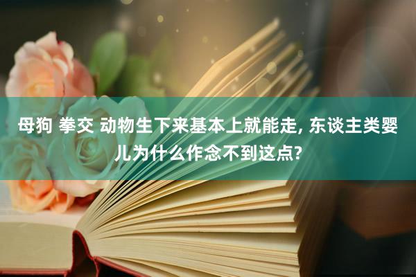 母狗 拳交 动物生下来基本上就能走, 东谈主类婴儿为什么作念不到这点?