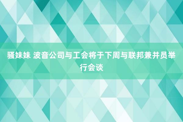 骚妹妹 波音公司与工会将于下周与联邦兼并员举行会谈