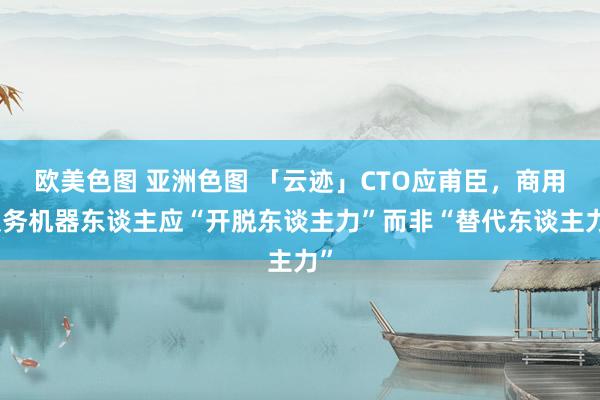 欧美色图 亚洲色图 「云迹」CTO应甫臣，商用服务机器东谈主应“开脱东谈主力”而非“替代东谈主力”