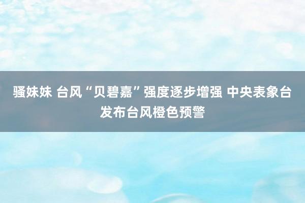 骚妹妹 台风“贝碧嘉”强度逐步增强 中央表象台发布台风橙色预警