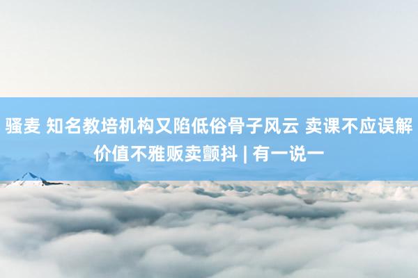 骚麦 知名教培机构又陷低俗骨子风云 卖课不应误解价值不雅贩卖颤抖 | 有一说一