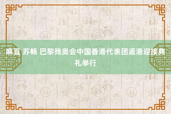 麻豆 苏畅 巴黎残奥会中国香港代表团返港迎接典礼举行