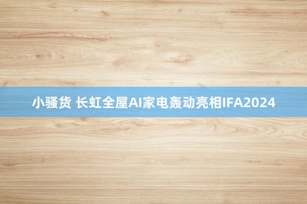 小骚货 长虹全屋AI家电轰动亮相IFA2024