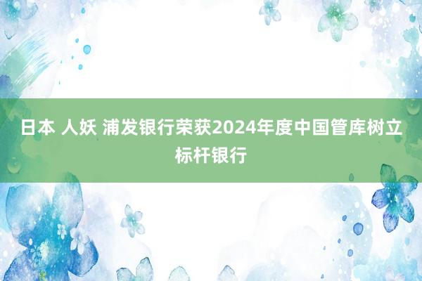 日本 人妖 浦发银行荣获2024年度中国管库树立标杆银行