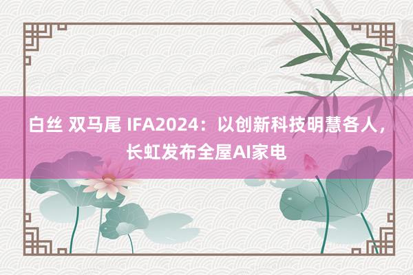 白丝 双马尾 IFA2024：以创新科技明慧各人，长虹发布全屋AI家电