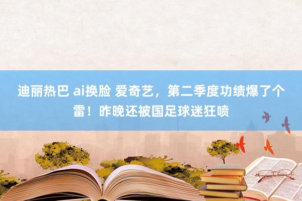 迪丽热巴 ai换脸 爱奇艺，第二季度功绩爆了个雷！昨晚还被国足球迷狂喷