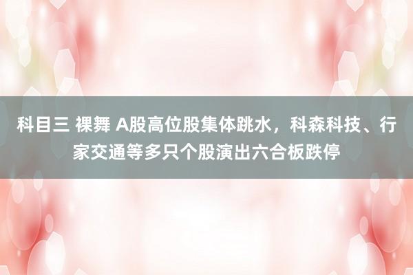 科目三 裸舞 A股高位股集体跳水，科森科技、行家交通等多只个股演出六合板跌停