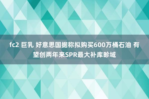 fc2 巨乳 好意思国据称拟购买600万桶石油 有望创两年来SPR最大补库畛域