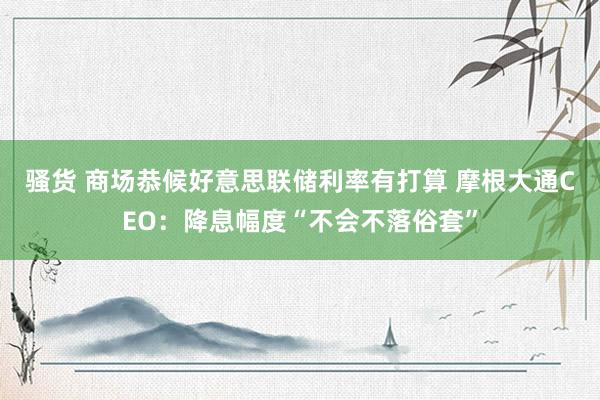 骚货 商场恭候好意思联储利率有打算 摩根大通CEO：降息幅度“不会不落俗套”